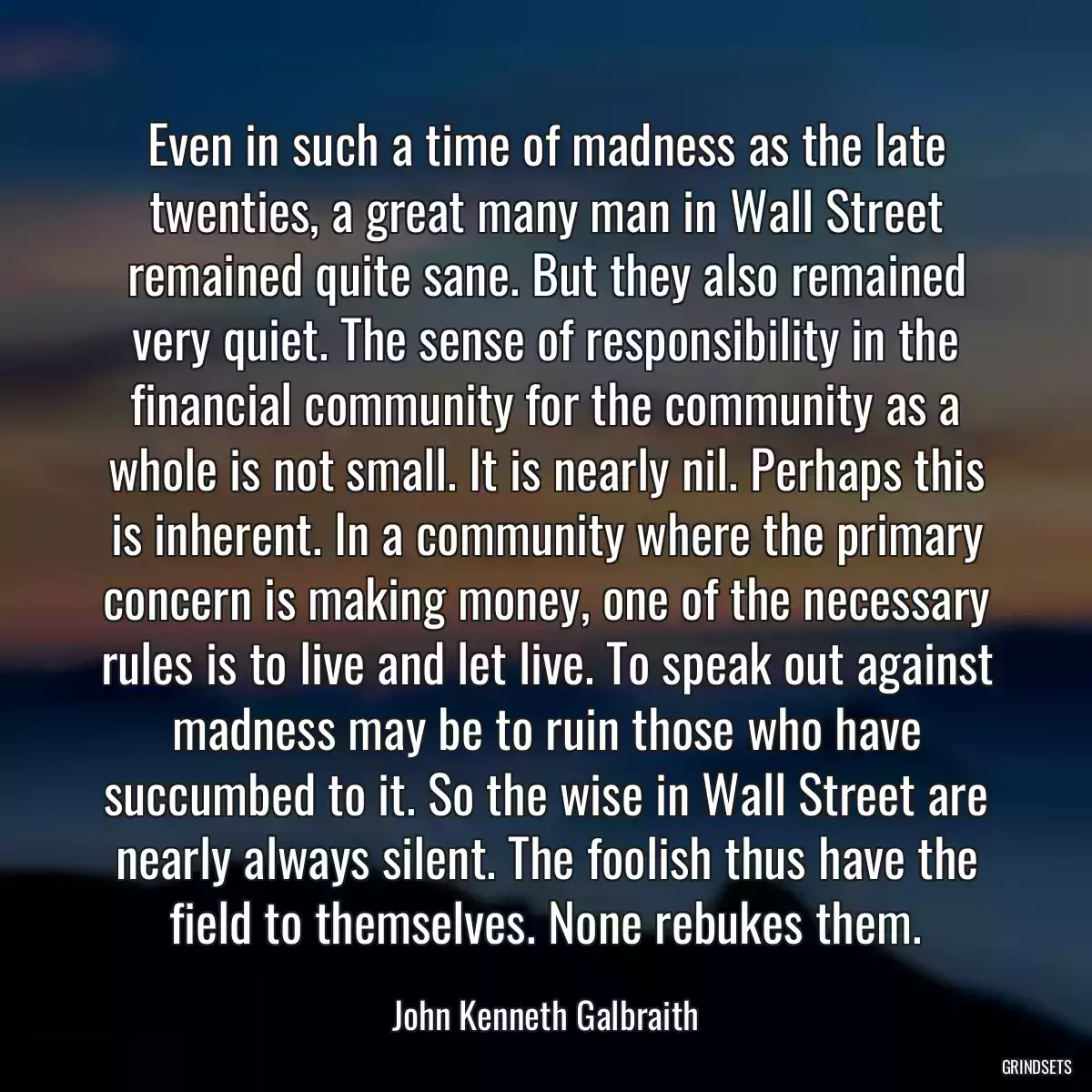 Even in such a time of madness as the late twenties, a great many man in Wall Street remained quite sane. But they also remained very quiet. The sense of responsibility in the financial community for the community as a whole is not small. It is nearly nil. Perhaps this is inherent. In a community where the primary concern is making money, one of the necessary rules is to live and let live. To speak out against madness may be to ruin those who have succumbed to it. So the wise in Wall Street are nearly always silent. The foolish thus have the field to themselves. None rebukes them.