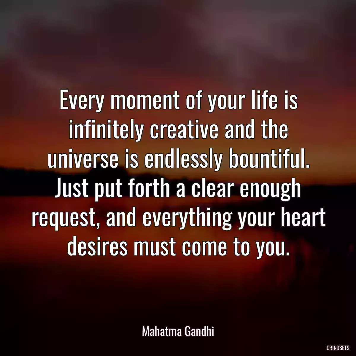 Every moment of your life is infinitely creative and the universe is endlessly bountiful. Just put forth a clear enough request, and everything your heart desires must come to you.