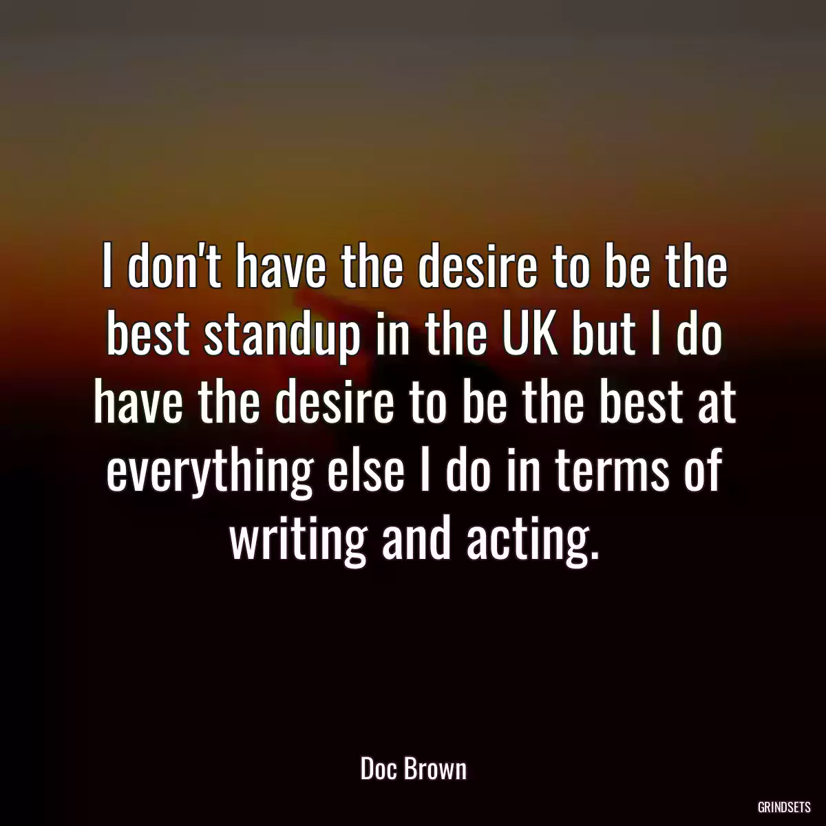 I don\'t have the desire to be the best standup in the UK but I do have the desire to be the best at everything else I do in terms of writing and acting.