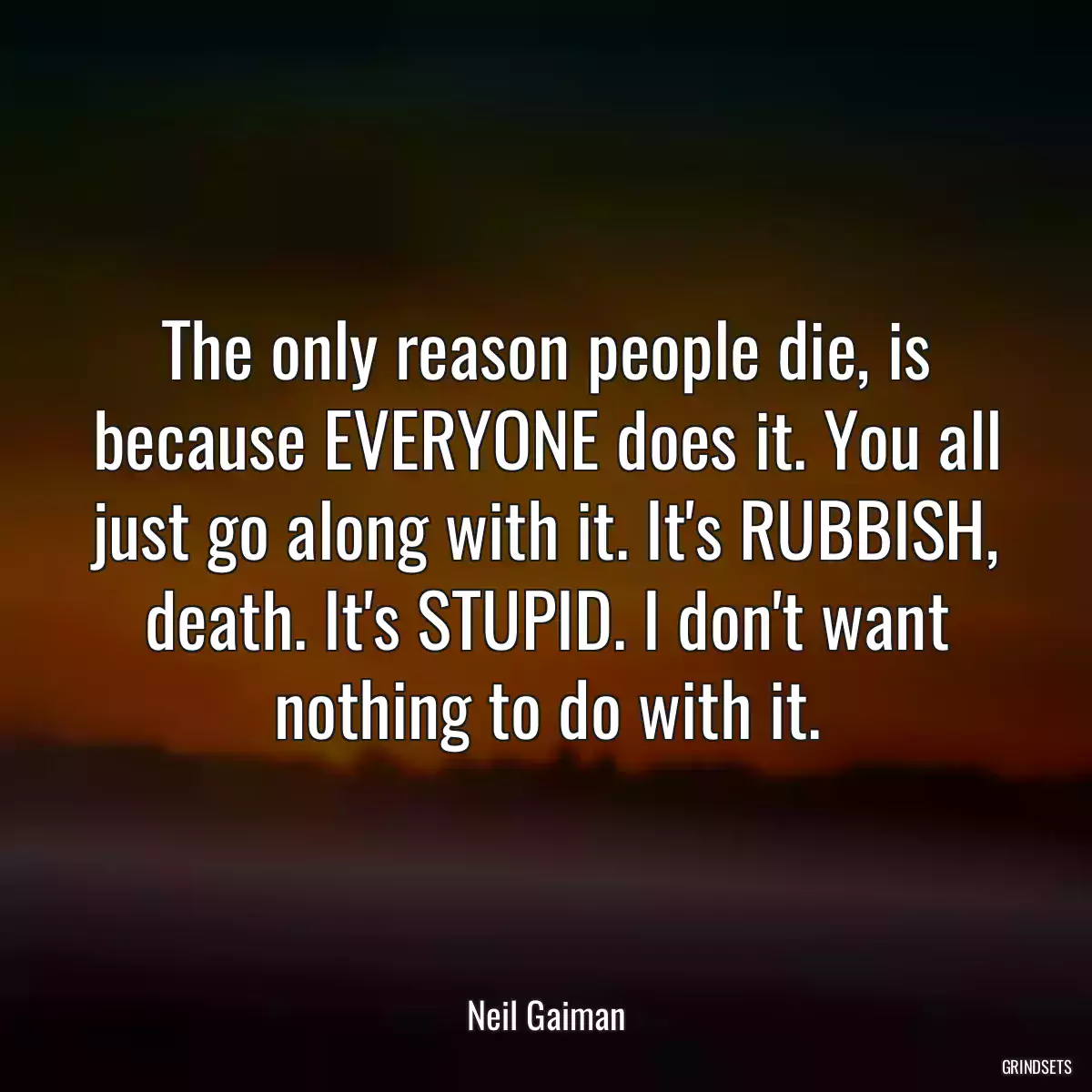 The only reason people die, is because EVERYONE does it. You all just go along with it. It\'s RUBBISH, death. It\'s STUPID. I don\'t want nothing to do with it.