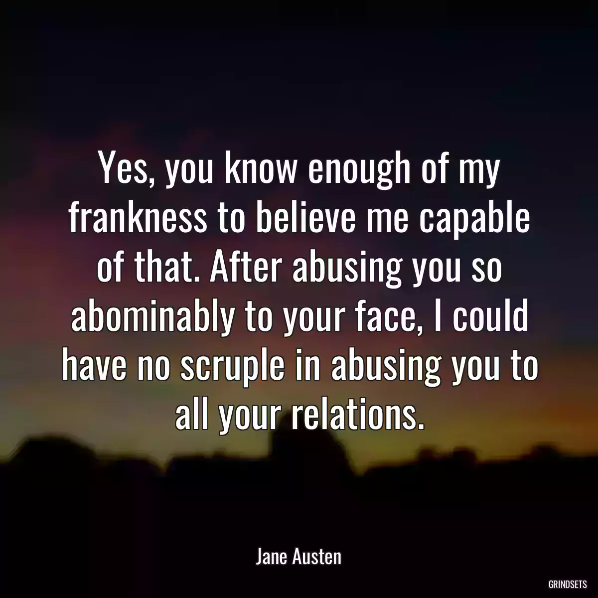 Yes, you know enough of my frankness to believe me capable of that. After abusing you so abominably to your face, I could have no scruple in abusing you to all your relations.