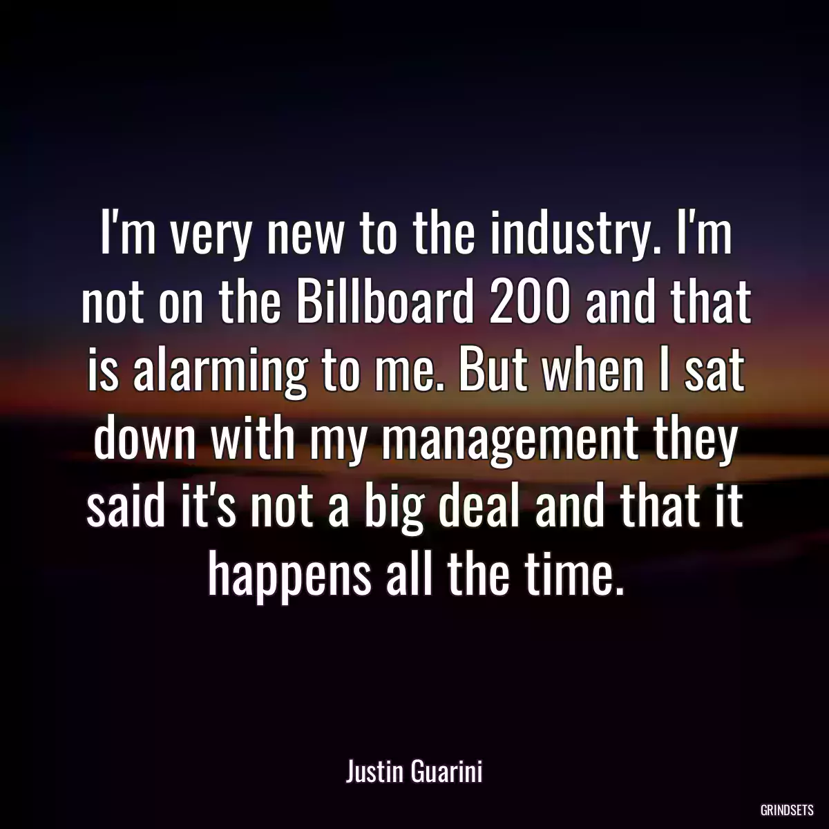 I\'m very new to the industry. I\'m not on the Billboard 200 and that is alarming to me. But when I sat down with my management they said it\'s not a big deal and that it happens all the time.