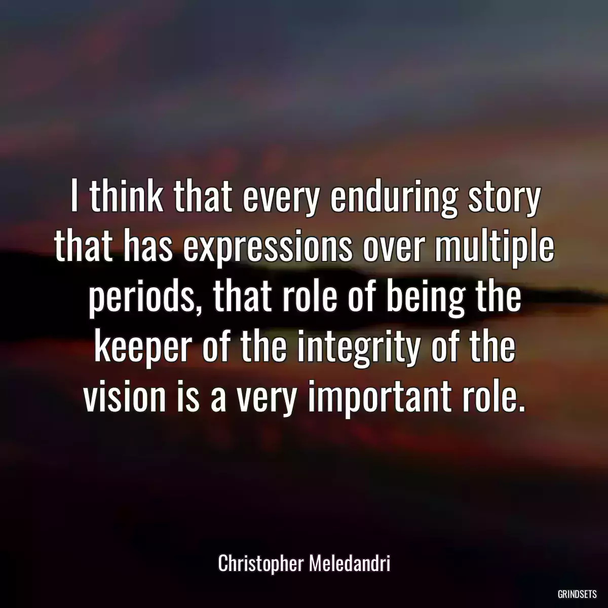 I think that every enduring story that has expressions over multiple periods, that role of being the keeper of the integrity of the vision is a very important role.