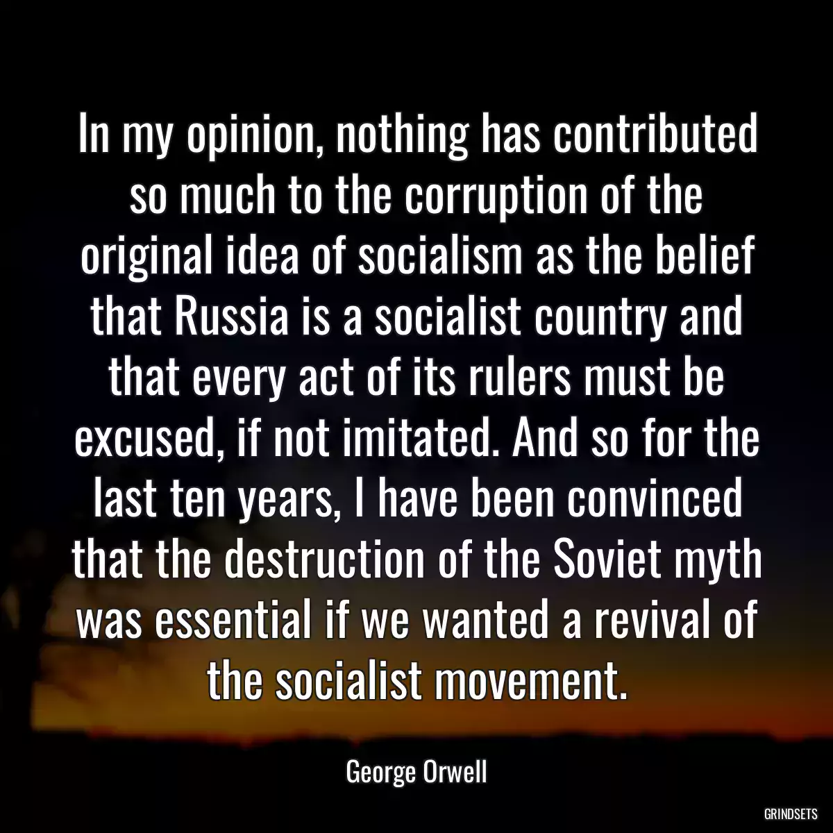 In my opinion, nothing has contributed so much to the corruption of the original idea of socialism as the belief that Russia is a socialist country and that every act of its rulers must be excused, if not imitated. And so for the last ten years, I have been convinced that the destruction of the Soviet myth was essential if we wanted a revival of the socialist movement.