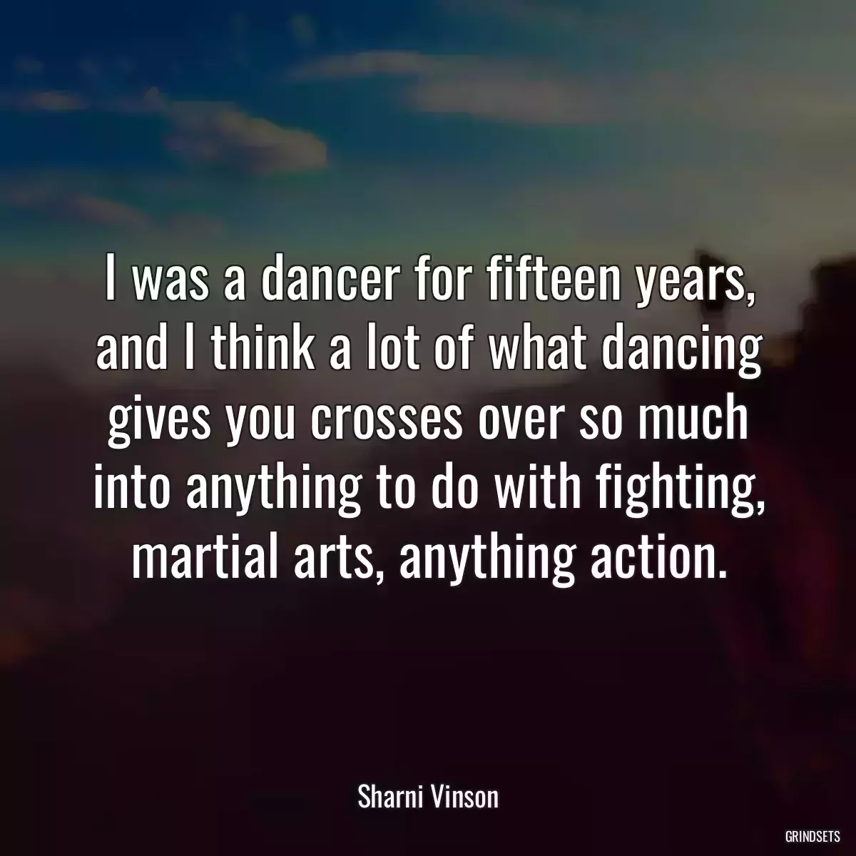 I was a dancer for fifteen years, and I think a lot of what dancing gives you crosses over so much into anything to do with fighting, martial arts, anything action.