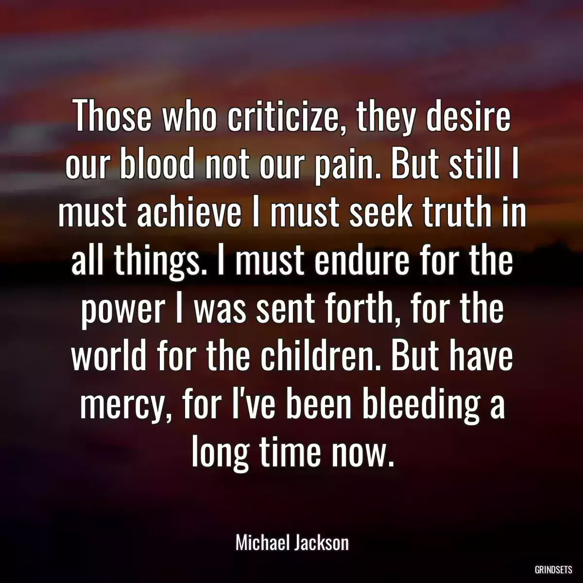 Those who criticize, they desire our blood not our pain. But still I must achieve I must seek truth in all things. I must endure for the power I was sent forth, for the world for the children. But have mercy, for I\'ve been bleeding a long time now.