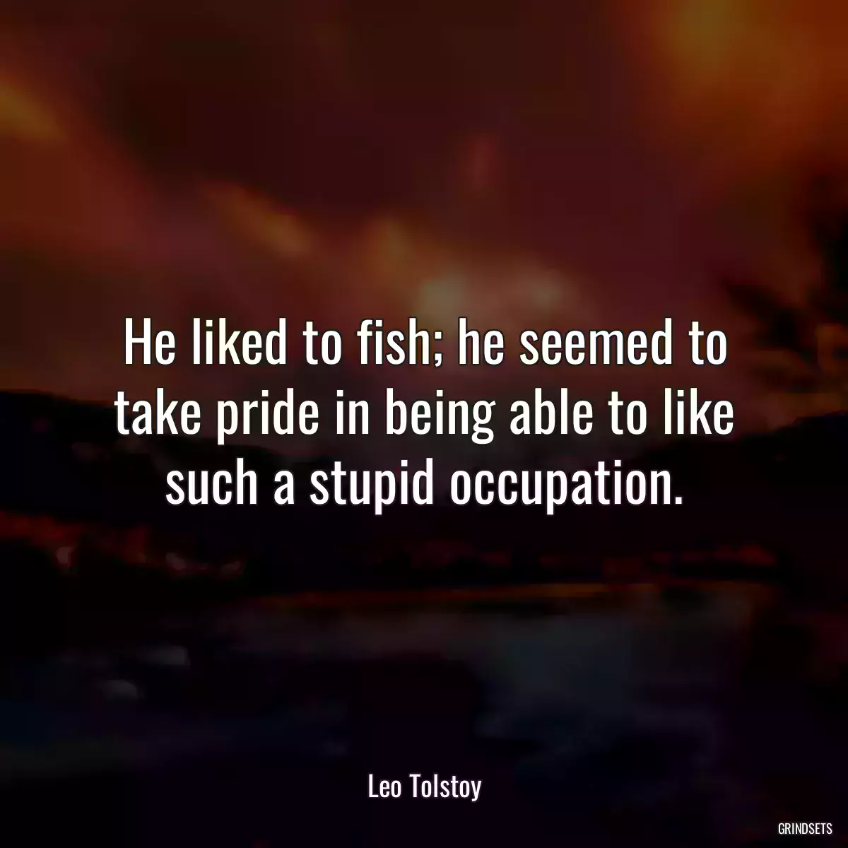 He liked to fish; he seemed to take pride in being able to like such a stupid occupation.