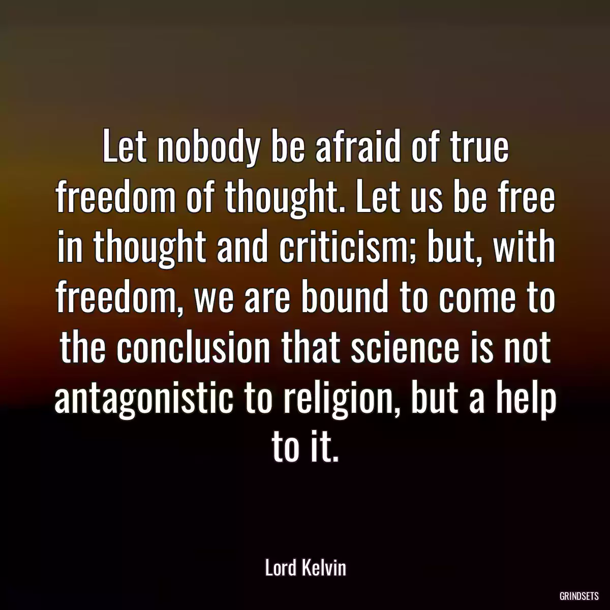 Let nobody be afraid of true freedom of thought. Let us be free in thought and criticism; but, with freedom, we are bound to come to the conclusion that science is not antagonistic to religion, but a help to it.