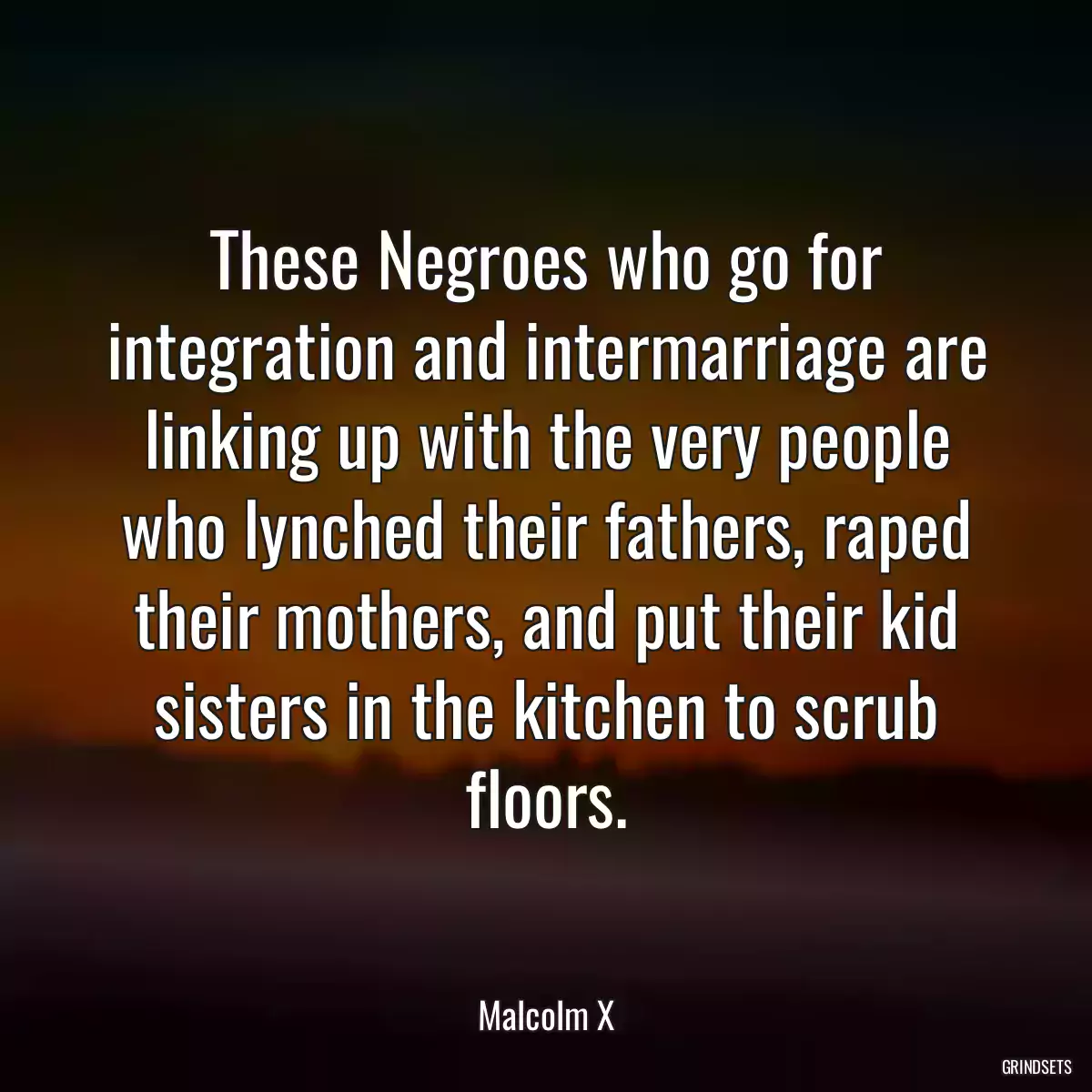 These Negroes who go for integration and intermarriage are linking up with the very people who lynched their fathers, raped their mothers, and put their kid sisters in the kitchen to scrub floors.