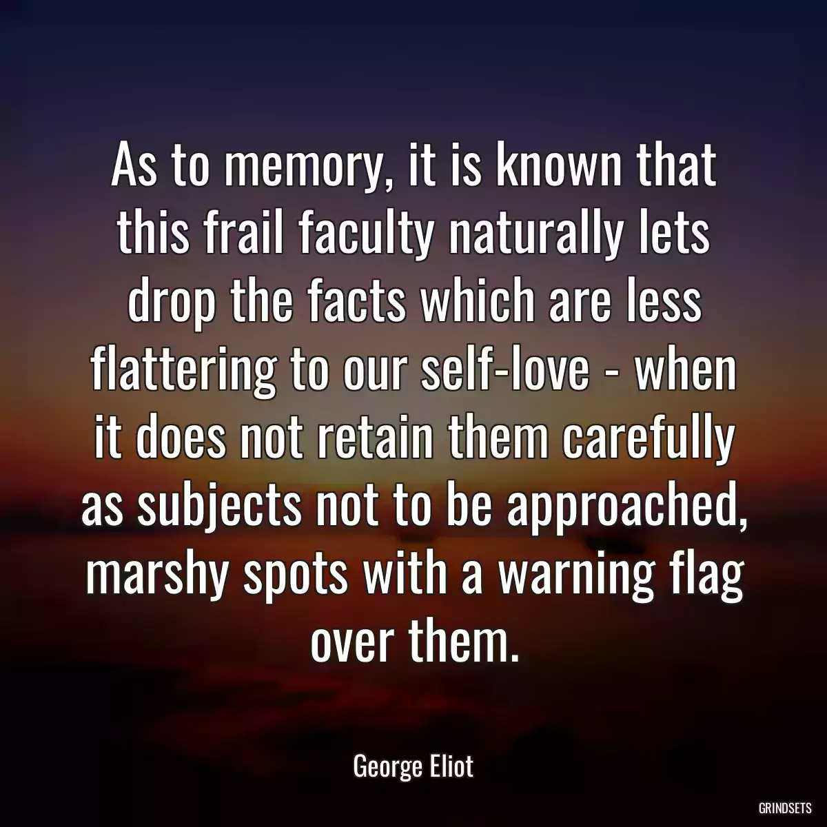 As to memory, it is known that this frail faculty naturally lets drop the facts which are less flattering to our self-love - when it does not retain them carefully as subjects not to be approached, marshy spots with a warning flag over them.