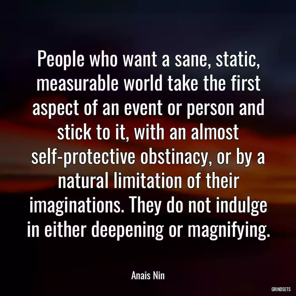 People who want a sane, static, measurable world take the first aspect of an event or person and stick to it, with an almost self-protective obstinacy, or by a natural limitation of their imaginations. They do not indulge in either deepening or magnifying.