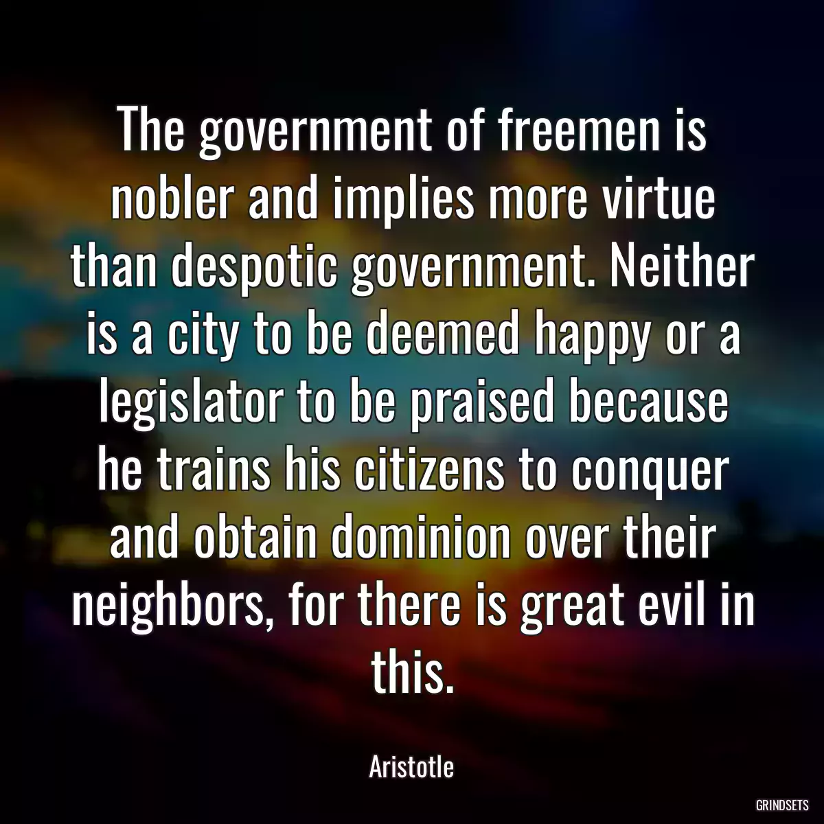 The government of freemen is nobler and implies more virtue than despotic government. Neither is a city to be deemed happy or a legislator to be praised because he trains his citizens to conquer and obtain dominion over their neighbors, for there is great evil in this.