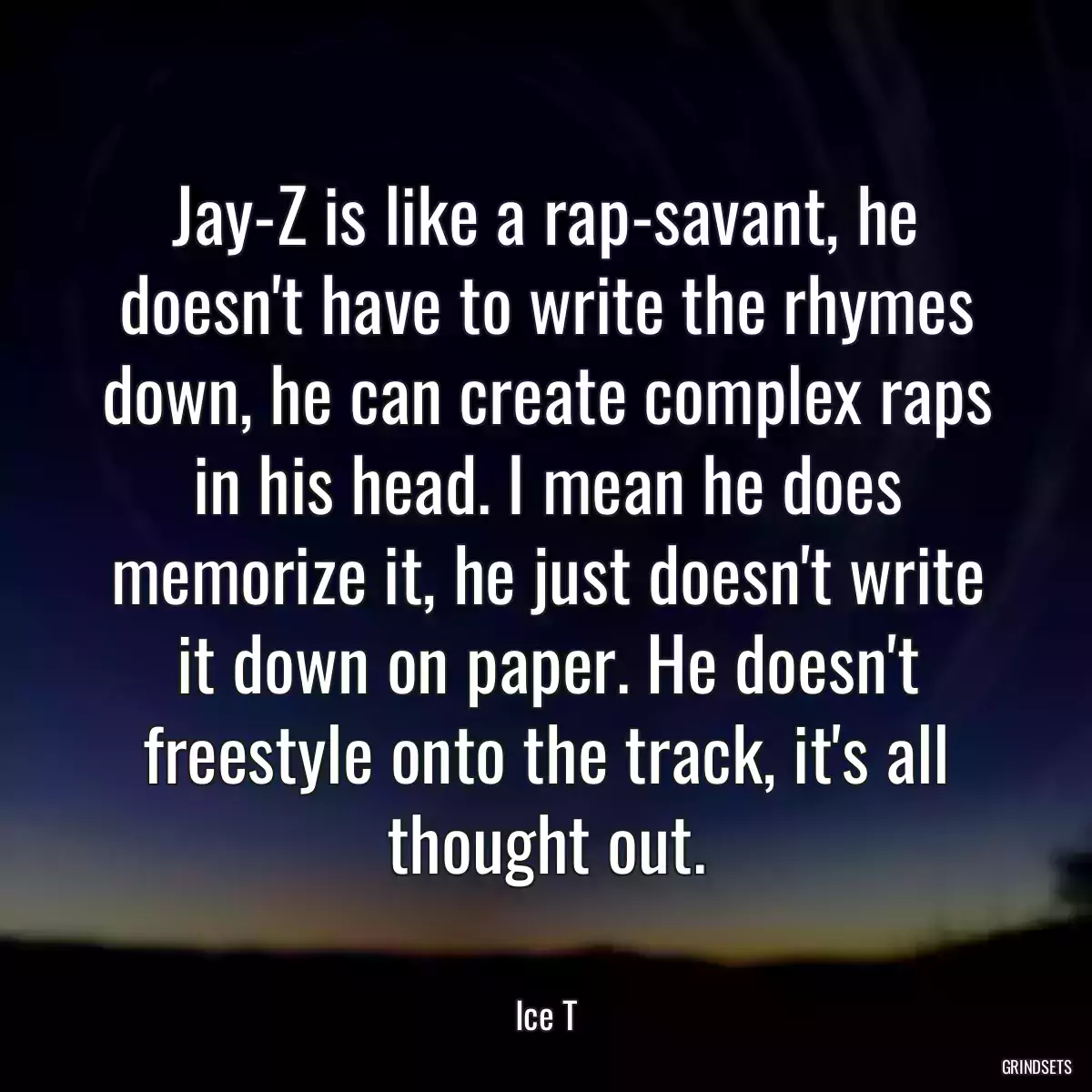 Jay-Z is like a rap-savant, he doesn\'t have to write the rhymes down, he can create complex raps in his head. I mean he does memorize it, he just doesn\'t write it down on paper. He doesn\'t freestyle onto the track, it\'s all thought out.