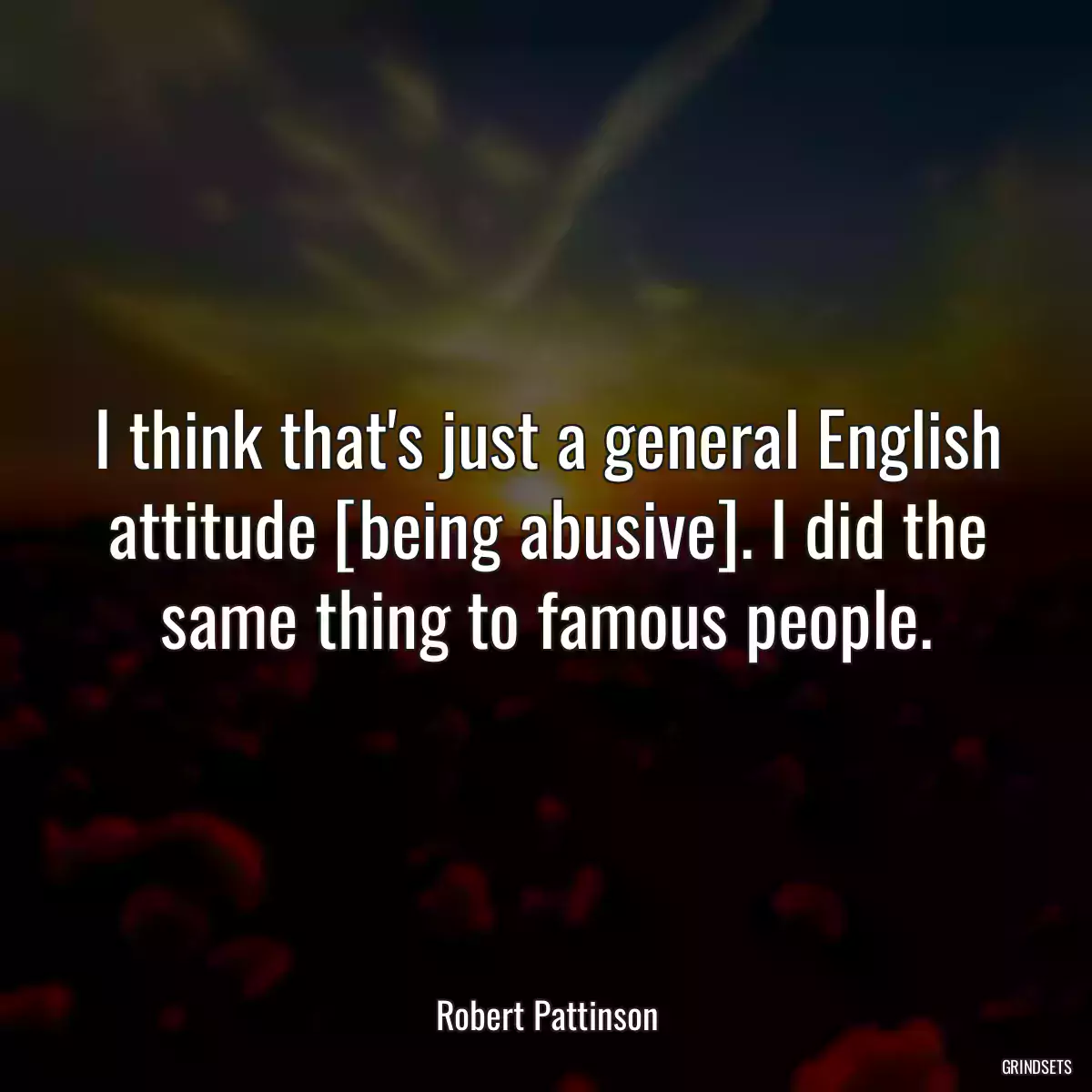 I think that\'s just a general English attitude [being abusive]. I did the same thing to famous people.