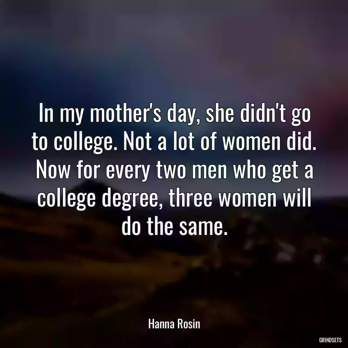 In my mother\'s day, she didn\'t go to college. Not a lot of women did. Now for every two men who get a college degree, three women will do the same.