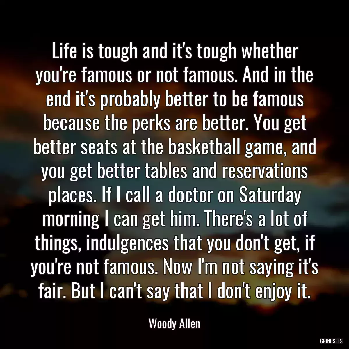 Life is tough and it\'s tough whether you\'re famous or not famous. And in the end it\'s probably better to be famous because the perks are better. You get better seats at the basketball game, and you get better tables and reservations places. If I call a doctor on Saturday morning I can get him. There\'s a lot of things, indulgences that you don\'t get, if you\'re not famous. Now I\'m not saying it\'s fair. But I can\'t say that I don\'t enjoy it.