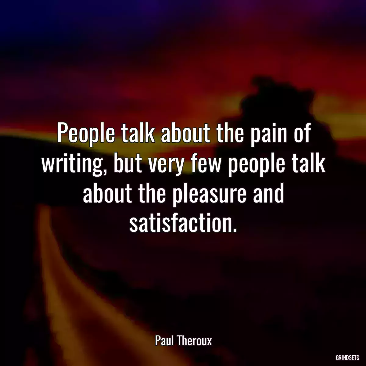 People talk about the pain of writing, but very few people talk about the pleasure and satisfaction.