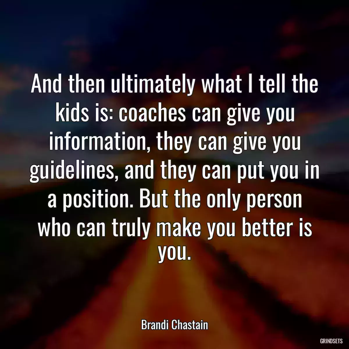 And then ultimately what I tell the kids is: coaches can give you information, they can give you guidelines, and they can put you in a position. But the only person who can truly make you better is you.