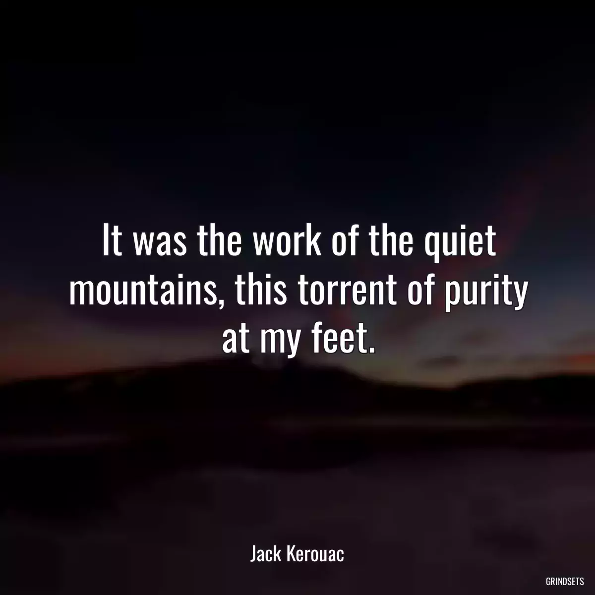 It was the work of the quiet mountains, this torrent of purity at my feet.