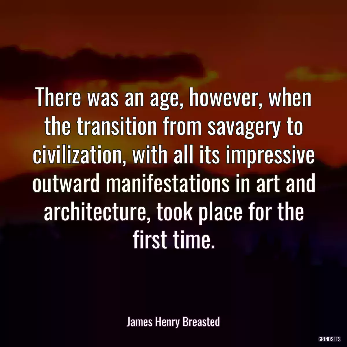 There was an age, however, when the transition from savagery to civilization, with all its impressive outward manifestations in art and architecture, took place for the first time.