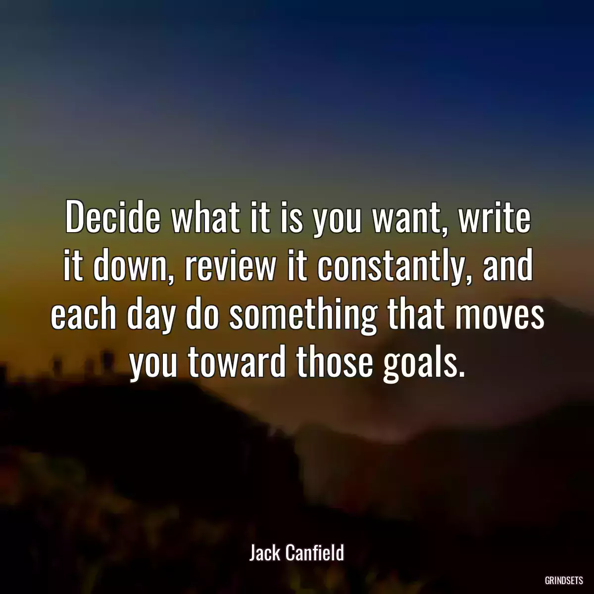 Decide what it is you want, write it down, review it constantly, and each day do something that moves you toward those goals.