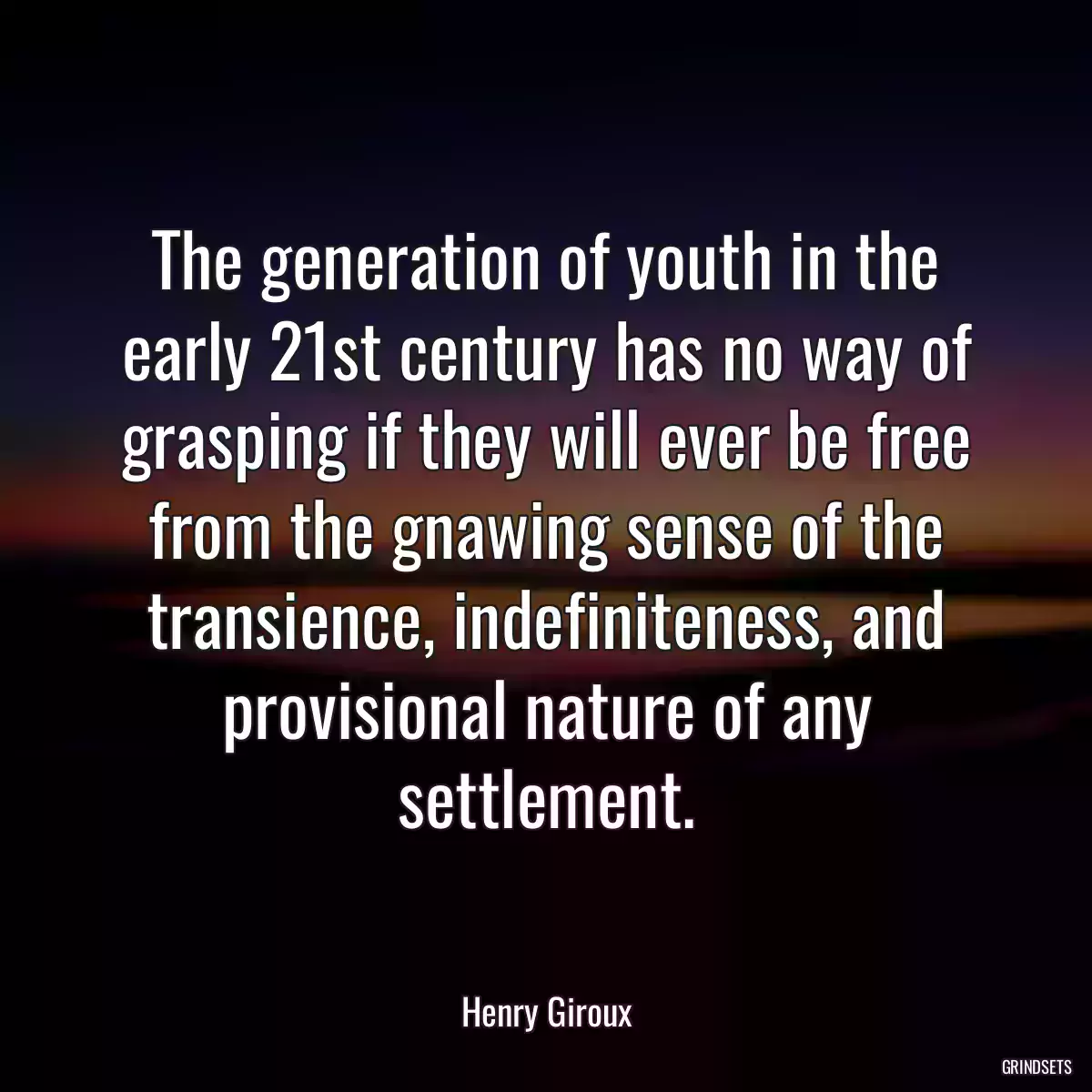 The generation of youth in the early 21st century has no way of grasping if they will ever be free from the gnawing sense of the transience, indefiniteness, and provisional nature of any settlement.