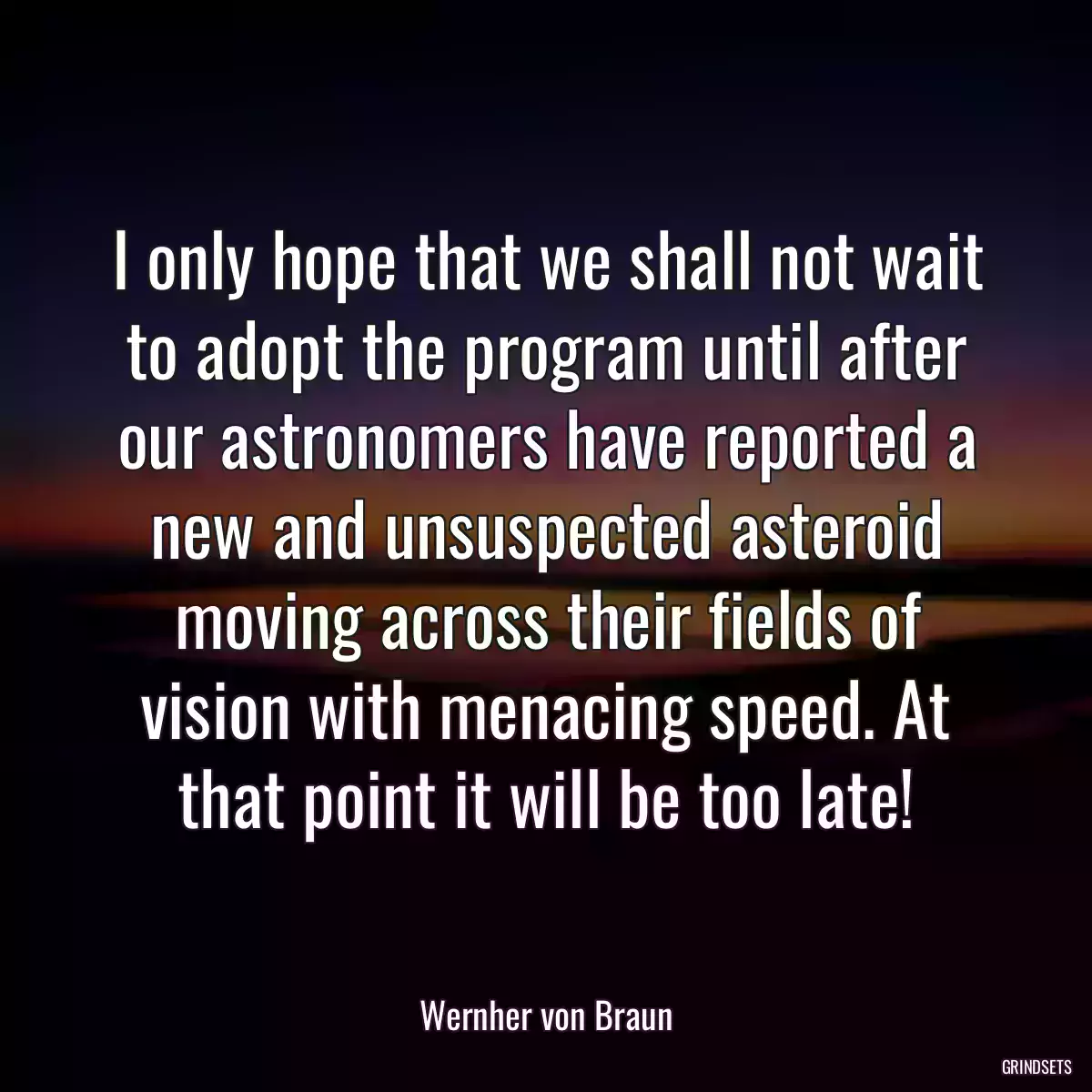 I only hope that we shall not wait to adopt the program until after our astronomers have reported a new and unsuspected asteroid moving across their fields of vision with menacing speed. At that point it will be too late!