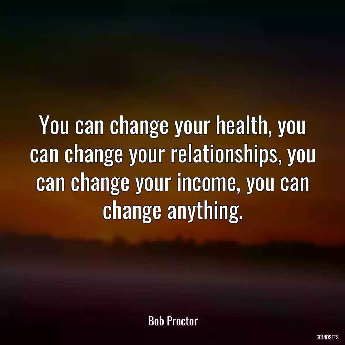 You can change your health, you can change your relationships, you can change your income, you can change anything.