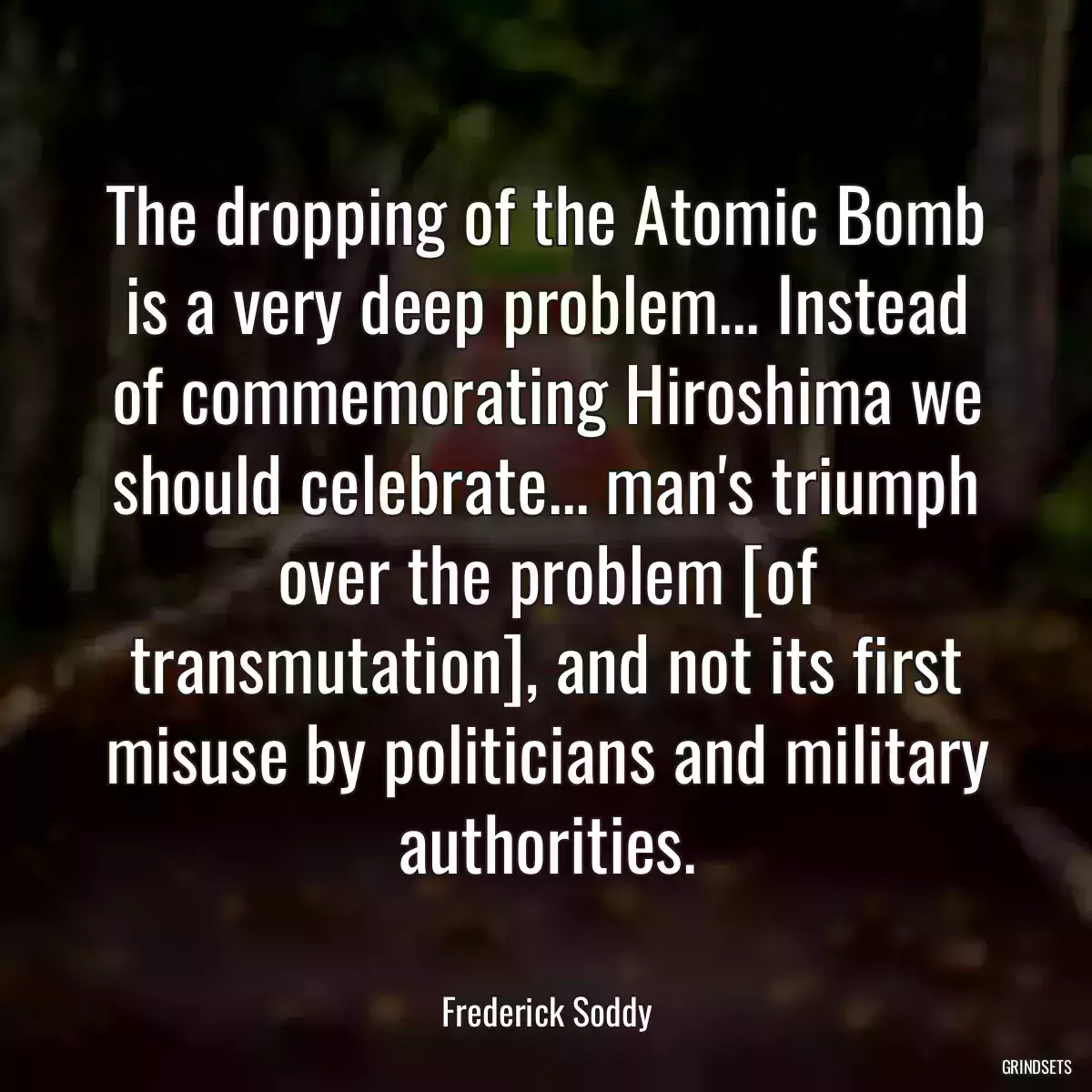 The dropping of the Atomic Bomb is a very deep problem... Instead of commemorating Hiroshima we should celebrate... man\'s triumph over the problem [of transmutation], and not its first misuse by politicians and military authorities.