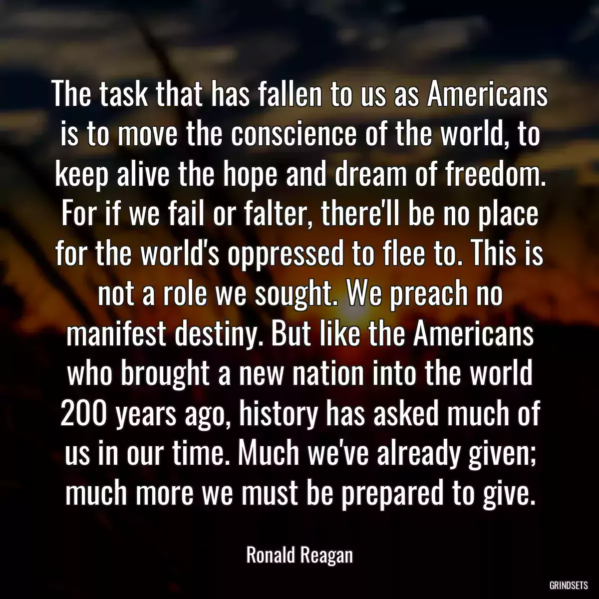 The task that has fallen to us as Americans is to move the conscience of the world, to keep alive the hope and dream of freedom. For if we fail or falter, there\'ll be no place for the world\'s oppressed to flee to. This is not a role we sought. We preach no manifest destiny. But like the Americans who brought a new nation into the world 200 years ago, history has asked much of us in our time. Much we\'ve already given; much more we must be prepared to give.