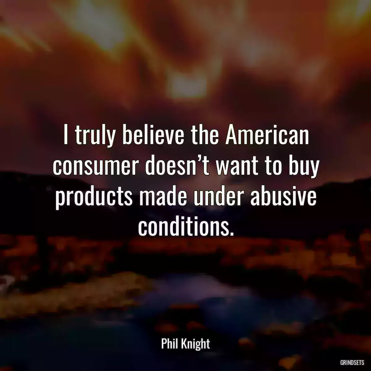 I truly believe the American consumer doesn’t want to buy products made under abusive conditions.