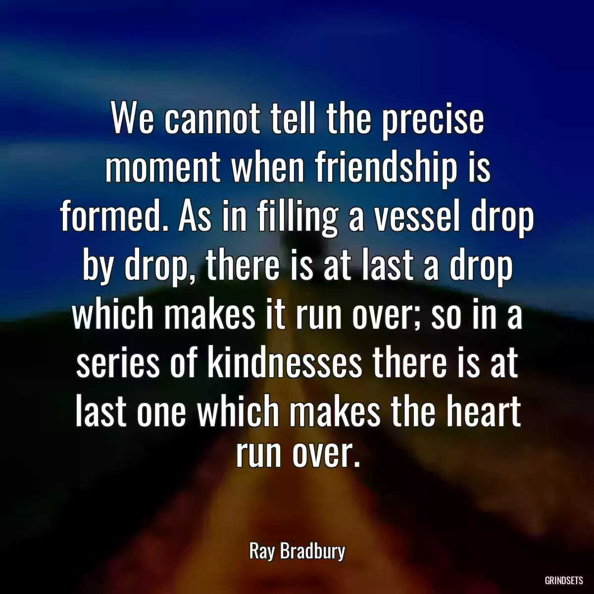 We cannot tell the precise moment when friendship is formed. As in filling a vessel drop by drop, there is at last a drop which makes it run over; so in a series of kindnesses there is at last one which makes the heart run over.