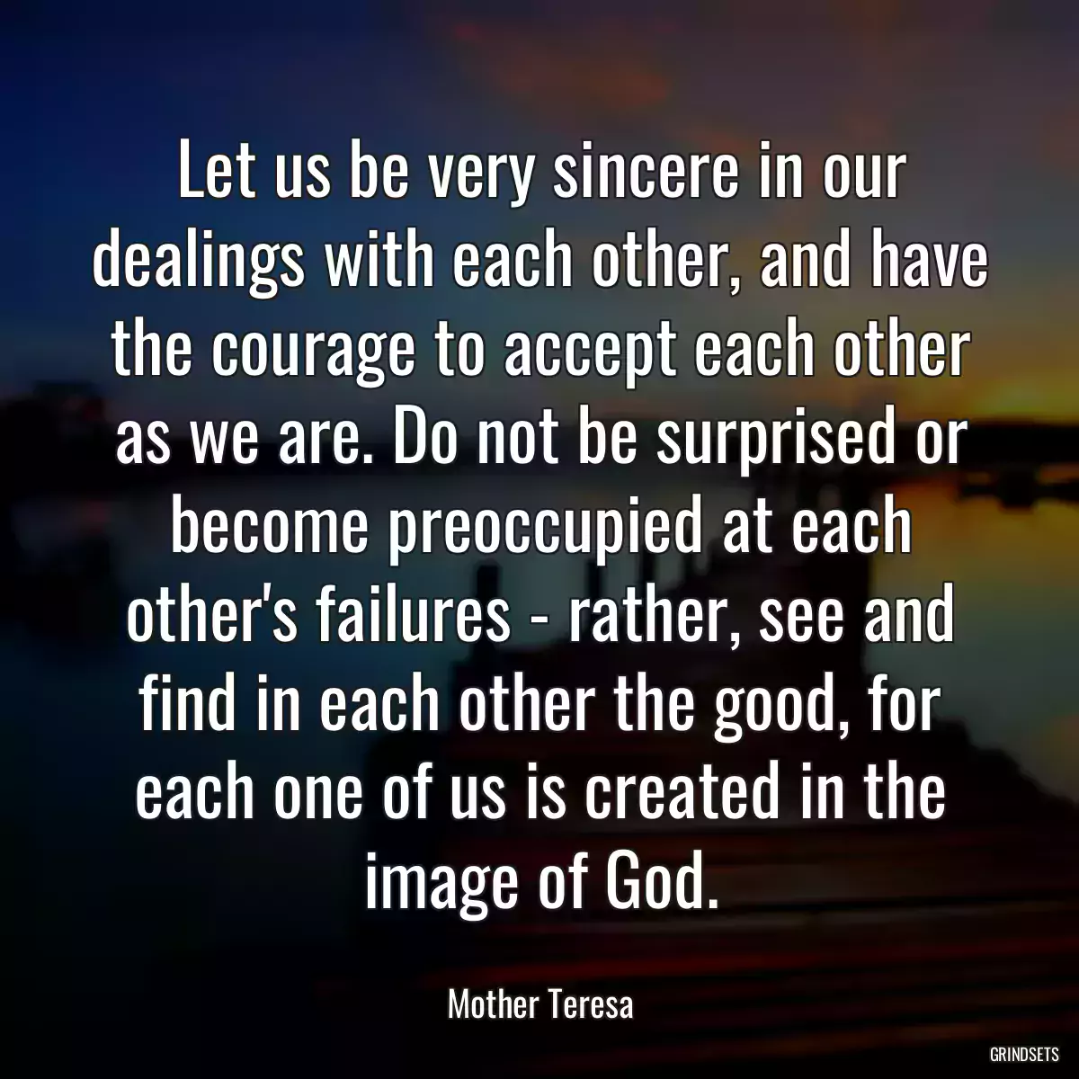 Let us be very sincere in our dealings with each other, and have the courage to accept each other as we are. Do not be surprised or become preoccupied at each other\'s failures - rather, see and find in each other the good, for each one of us is created in the image of God.