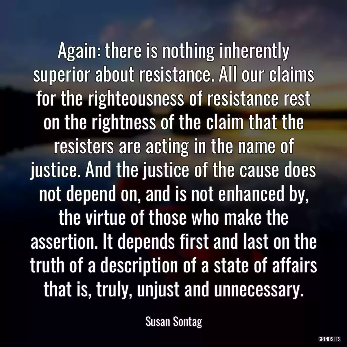 Again: there is nothing inherently superior about resistance. All our claims for the righteousness of resistance rest on the rightness of the claim that the resisters are acting in the name of justice. And the justice of the cause does not depend on, and is not enhanced by, the virtue of those who make the assertion. It depends first and last on the truth of a description of a state of affairs that is, truly, unjust and unnecessary.