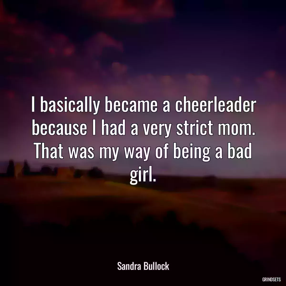 I basically became a cheerleader because I had a very strict mom. That was my way of being a bad girl.