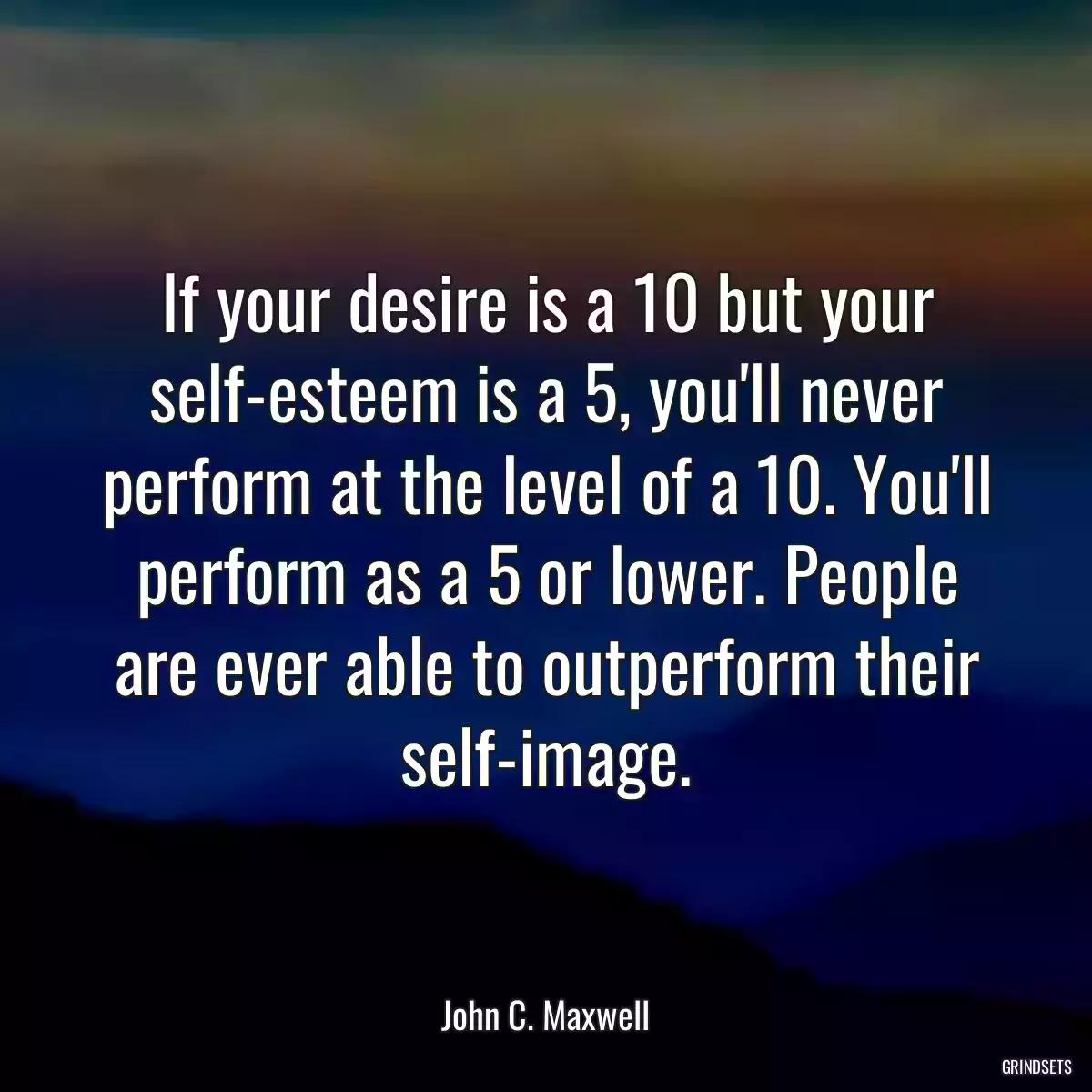 If your desire is a 10 but your self-esteem is a 5, you\'ll never perform at the level of a 10. You\'ll perform as a 5 or lower. People are ever able to outperform their self-image.