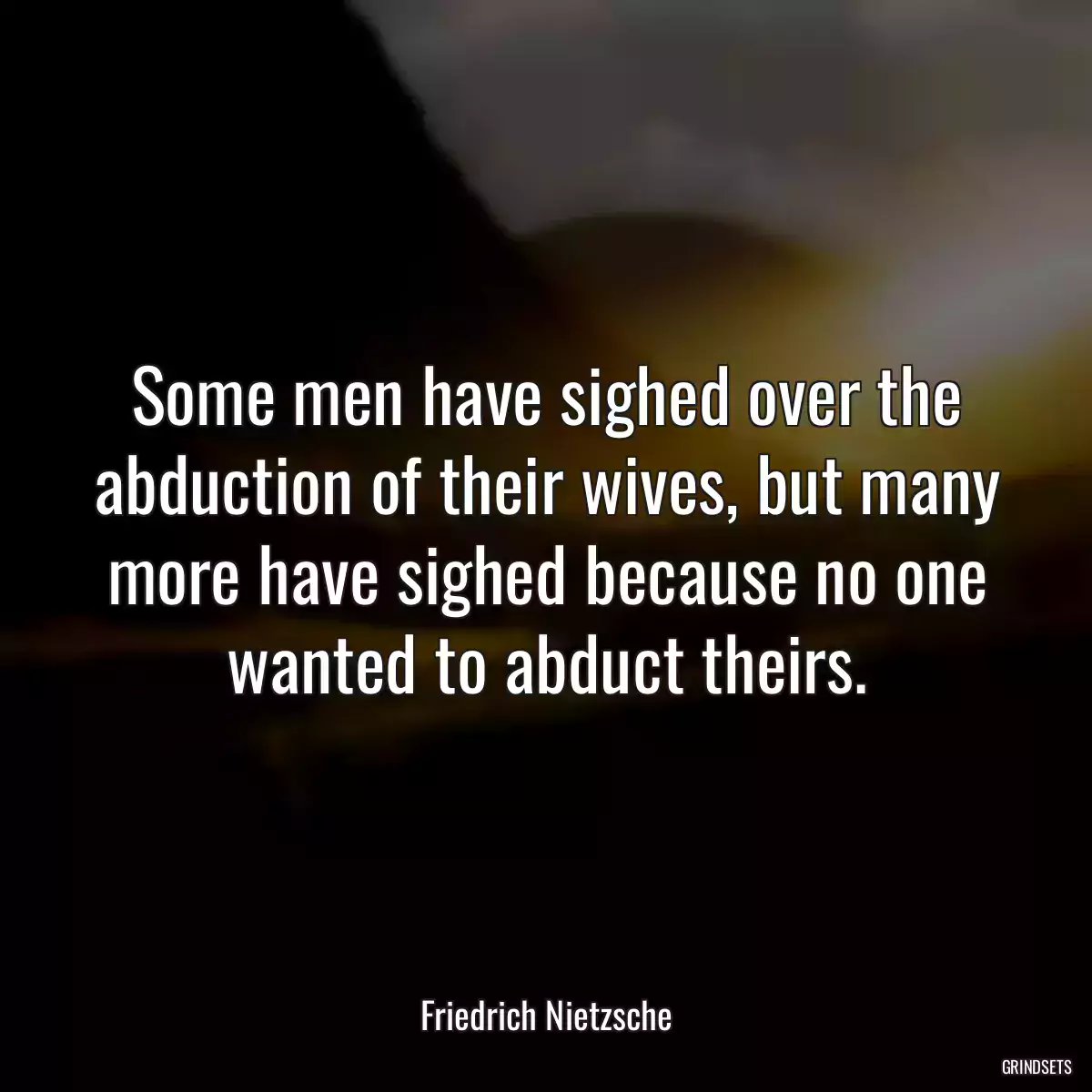 Some men have sighed over the abduction of their wives, but many more have sighed because no one wanted to abduct theirs.