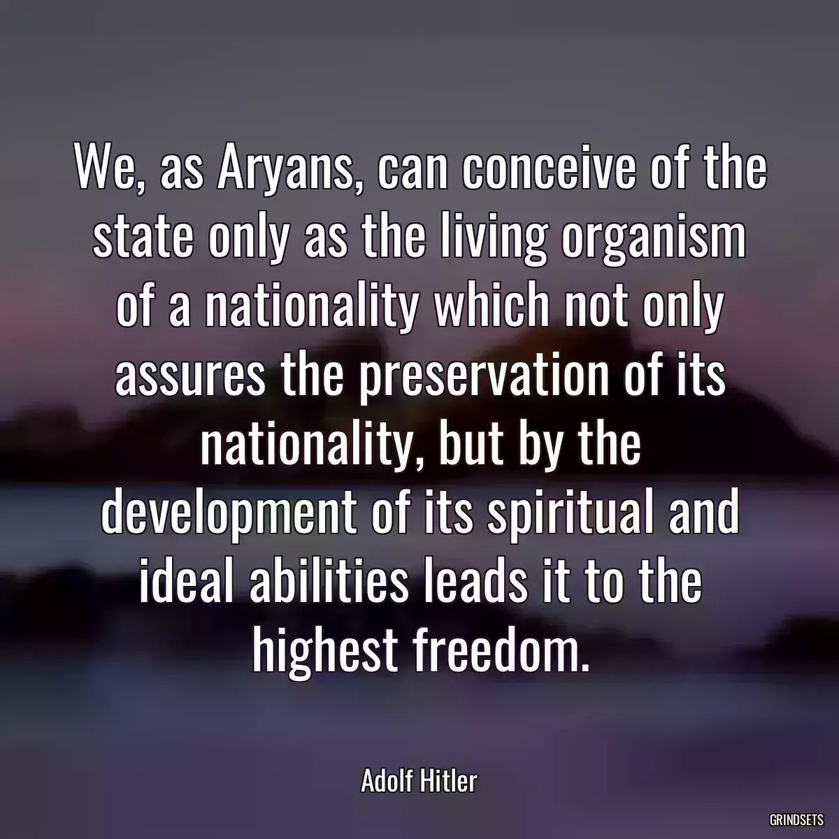 We, as Aryans, can conceive of the state only as the living organism of a nationality which not only assures the preservation of its nationality, but by the development of its spiritual and ideal abilities leads it to the highest freedom.