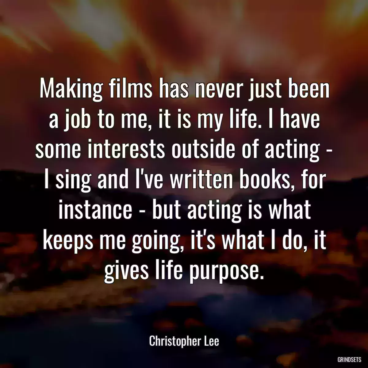 Making films has never just been a job to me, it is my life. I have some interests outside of acting - I sing and I\'ve written books, for instance - but acting is what keeps me going, it\'s what I do, it gives life purpose.