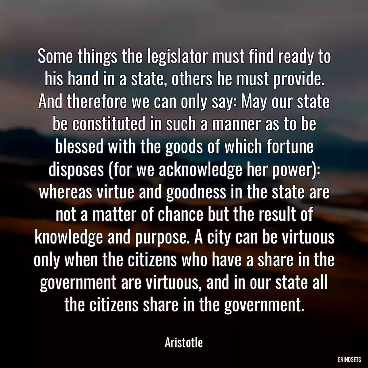 Some things the legislator must find ready to his hand in a state, others he must provide. And therefore we can only say: May our state be constituted in such a manner as to be blessed with the goods of which fortune disposes (for we acknowledge her power): whereas virtue and goodness in the state are not a matter of chance but the result of knowledge and purpose. A city can be virtuous only when the citizens who have a share in the government are virtuous, and in our state all the citizens share in the government.