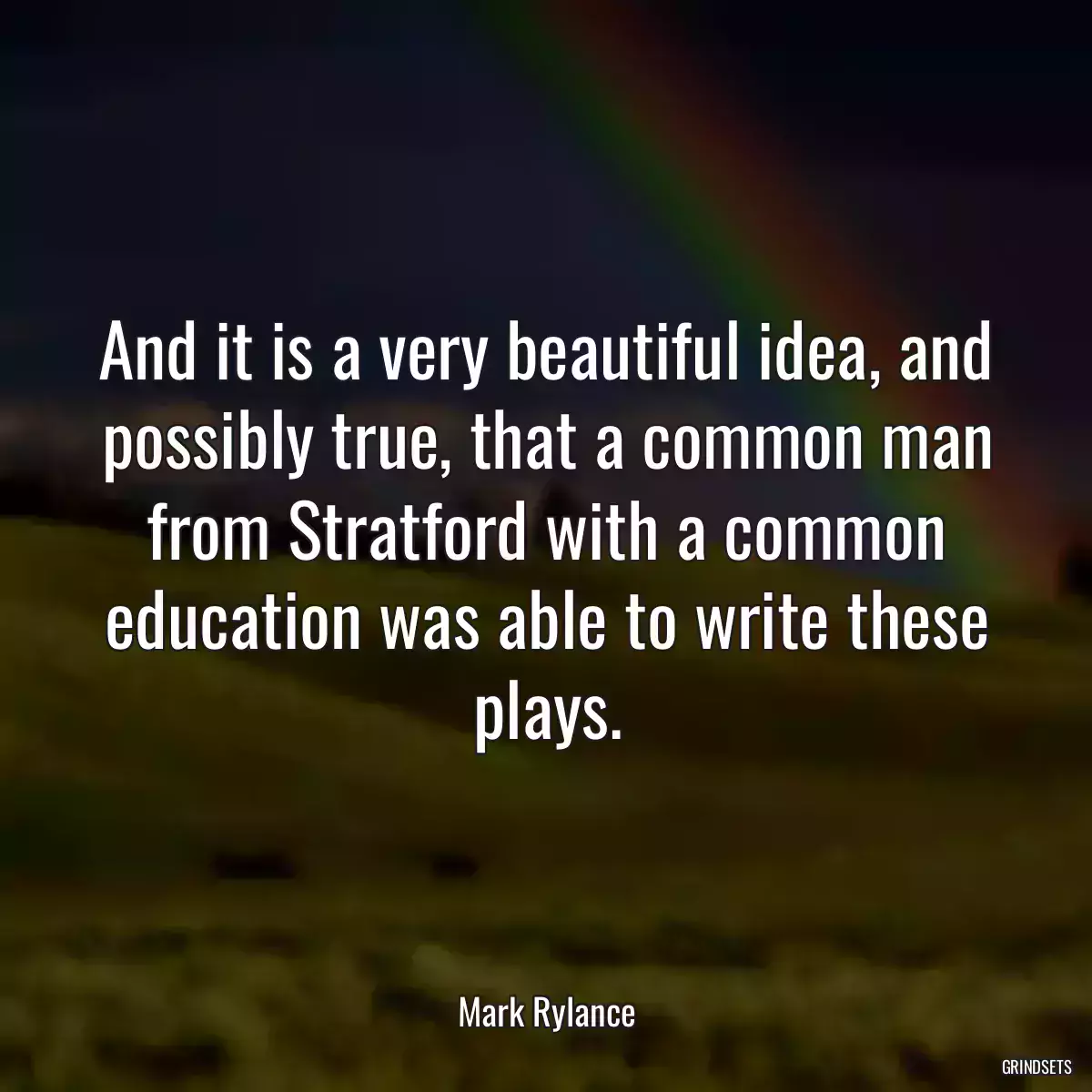 And it is a very beautiful idea, and possibly true, that a common man from Stratford with a common education was able to write these plays.