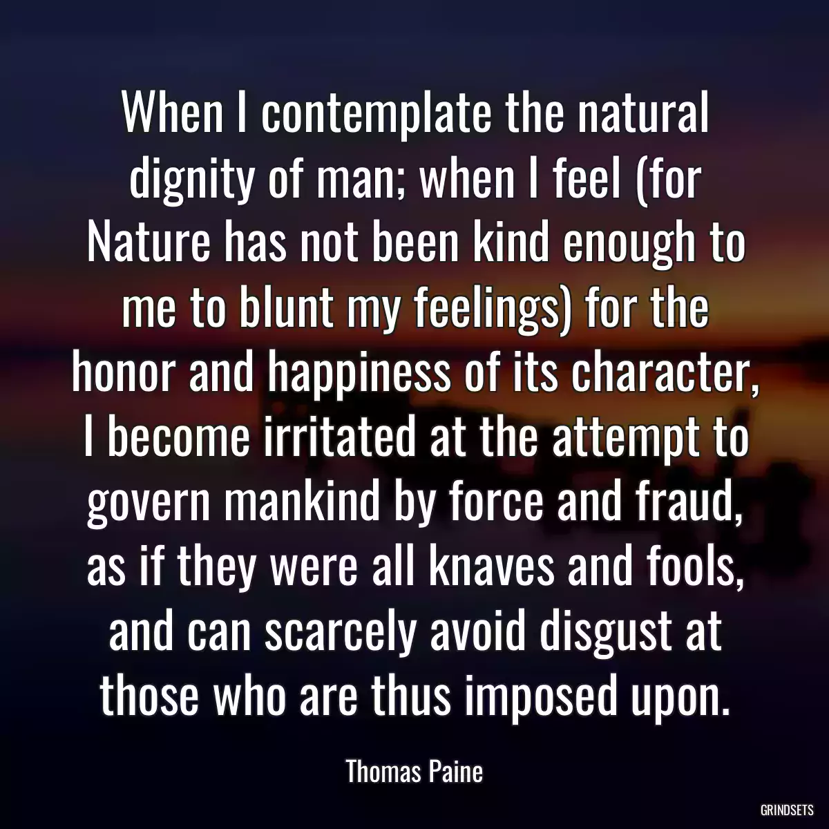 When I contemplate the natural dignity of man; when I feel (for Nature has not been kind enough to me to blunt my feelings) for the honor and happiness of its character, I become irritated at the attempt to govern mankind by force and fraud, as if they were all knaves and fools, and can scarcely avoid disgust at those who are thus imposed upon.