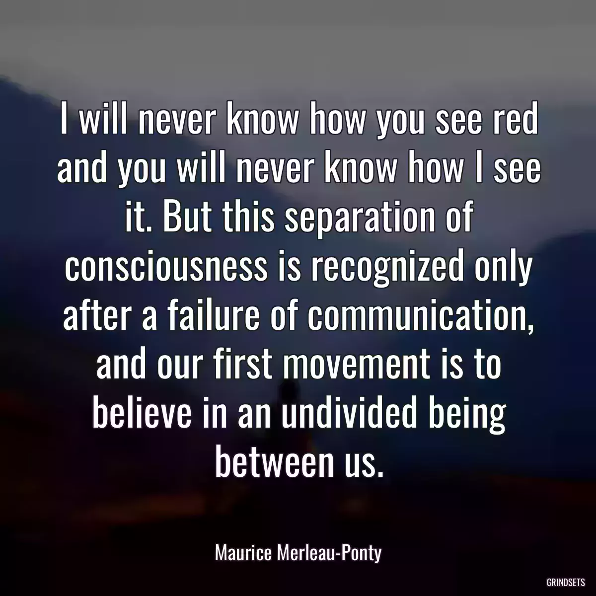 I will never know how you see red and you will never know how I see it. But this separation of consciousness is recognized only after a failure of communication, and our first movement is to believe in an undivided being between us.