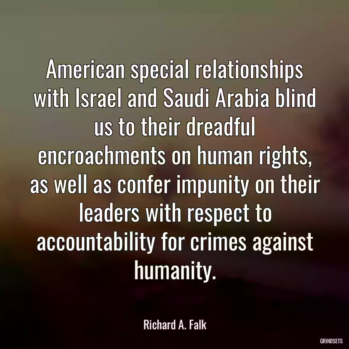 American special relationships with Israel and Saudi Arabia blind us to their dreadful encroachments on human rights, as well as confer impunity on their leaders with respect to accountability for crimes against humanity.