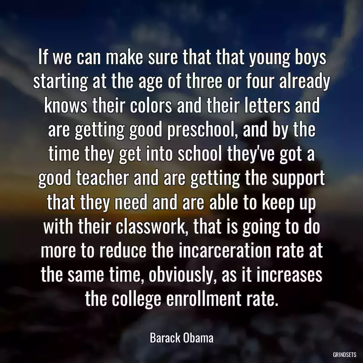 If we can make sure that that young boys starting at the age of three or four already knows their colors and their letters and are getting good preschool, and by the time they get into school they\'ve got a good teacher and are getting the support that they need and are able to keep up with their classwork, that is going to do more to reduce the incarceration rate at the same time, obviously, as it increases the college enrollment rate.