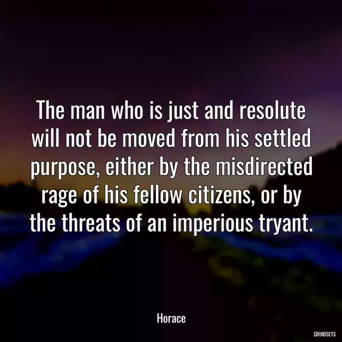 The man who is just and resolute will not be moved from his settled purpose, either by the misdirected rage of his fellow citizens, or by the threats of an imperious tryant.