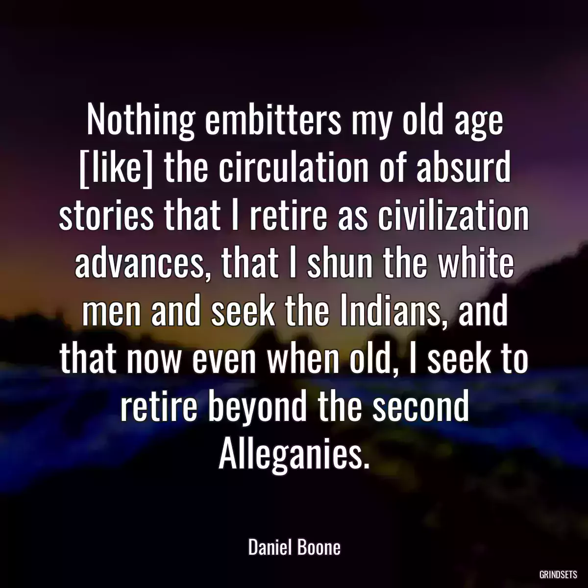 Nothing embitters my old age [like] the circulation of absurd stories that I retire as civilization advances, that I shun the white men and seek the Indians, and that now even when old, I seek to retire beyond the second Alleganies.