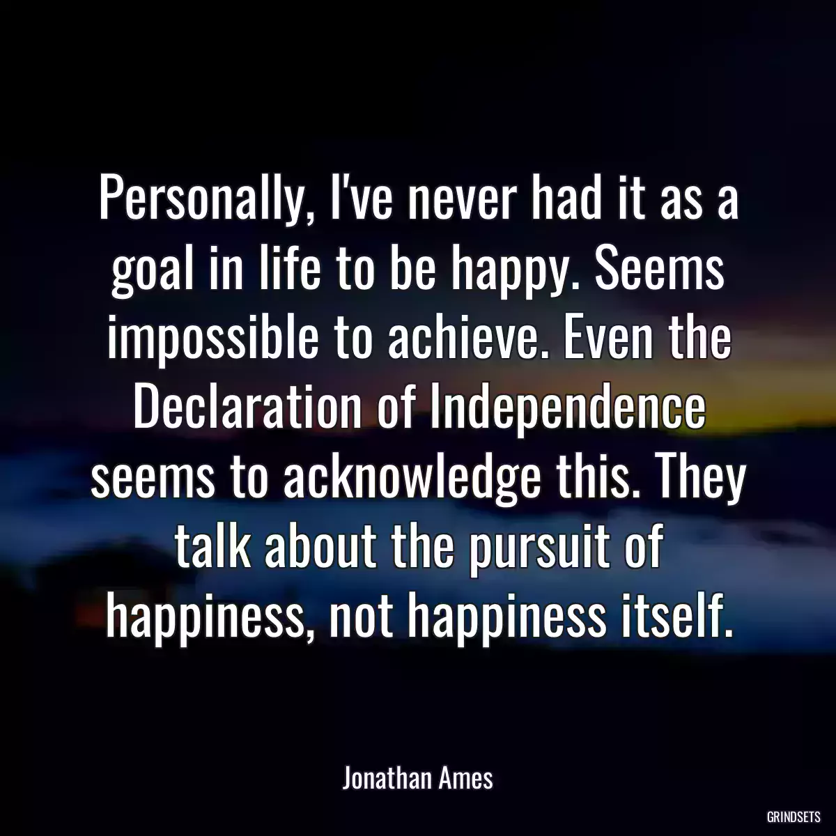 Personally, I\'ve never had it as a goal in life to be happy. Seems impossible to achieve. Even the Declaration of Independence seems to acknowledge this. They talk about the pursuit of happiness, not happiness itself.