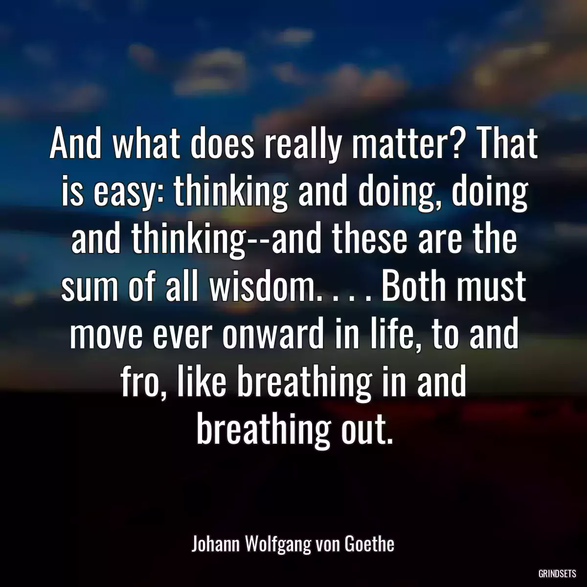 And what does really matter? That is easy: thinking and doing, doing and thinking--and these are the sum of all wisdom. . . . Both must move ever onward in life, to and fro, like breathing in and breathing out.