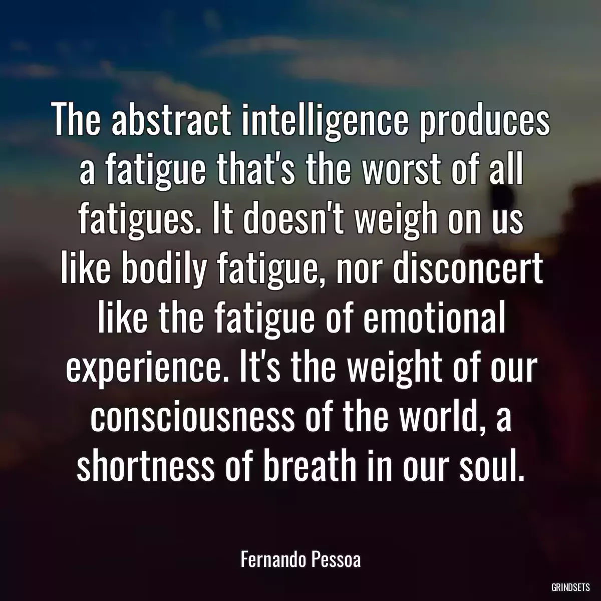 The abstract intelligence produces a fatigue that\'s the worst of all fatigues. It doesn\'t weigh on us like bodily fatigue, nor disconcert like the fatigue of emotional experience. It\'s the weight of our consciousness of the world, a shortness of breath in our soul.